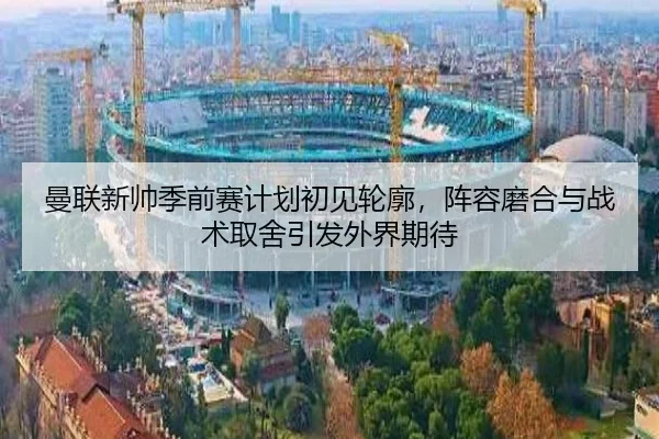 曼联新帅季前赛计划初见轮廓，阵容磨合与战术取舍引发外界期待 | Sina Sports